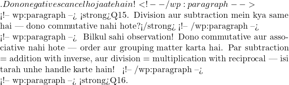 ✅. Dono negatives cancel ho jaate hain! <!-- /wp:paragraph -->  <!-- wp:paragraph --> <strong>Q15. Division aur subtraction mein kya same hai — dono commutative nahi hote?</strong> <!-- /wp:paragraph -->  <!-- wp:paragraph --> 🧠 Bilkul sahi observation! Dono commutative aur associative nahi hote — order aur grouping matter karta hai. Par subtraction = addition with inverse, aur division = multiplication with reciprocal — isi tarah unhe handle karte hain! ✅ <!-- /wp:paragraph -->  <!-- wp:paragraph --> <strong>Q16.