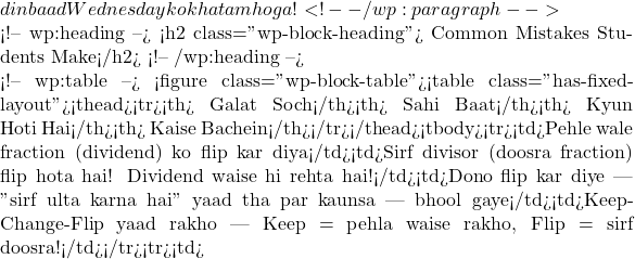 din baad Wednesday ko khatam hoga! ✅ <!-- /wp:paragraph -->  <!-- wp:heading --> <h2 class="wp-block-heading">❌➡️✅ Common Mistakes Students Make</h2> <!-- /wp:heading -->  <!-- wp:table --> <figure class="wp-block-table"><table class="has-fixed-layout"><thead><tr><th>❌ Galat Soch</th><th>✅ Sahi Baat</th><th>🧠 Kyun Hoti Hai</th><th>⚠️ Kaise Bachein</th></tr></thead><tbody><tr><td>Pehle wale fraction (dividend) ko flip kar diya</td><td>Sirf divisor (doosra fraction) flip hota hai! Dividend waise hi rehta hai!</td><td>Dono flip kar diye — "sirf ulta karna hai" yaad tha par kaunsa — bhool gaye</td><td>Keep-Change-Flip yaad rakho — Keep = pehla waise rakho, Flip = sirf doosra!</td></tr><tr><td>