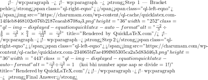  <!-- /wp:paragraph --> <!-- wp:paragraph --> <strong>Step 1 — Bracket pehle:</strong><span class="ql-right-eqno">   </span><span class="ql-left-eqno">   </span><img src="https://charumam.com/wp-content/ql-cache/quicklatex.com-14f4eb8468102e076b2187eaeab8708a_l3.png" height="36" width="252" class="ql-img-displayed-equation quicklatex-auto-format" alt="\[\frac{-2}{3} \div \frac{4}{9} = \frac{-2}{3} \times \frac{9}{4} = \frac{-18}{12} = \frac{-3}{2}\]" title="Rendered by QuickLaTeX.com"/> <!-- /wp:paragraph --> <!-- wp:paragraph --> <strong>Step 2:</strong><span class="ql-right-eqno">   </span><span class="ql-left-eqno">   </span><img src="https://charumam.com/wp-content/ql-cache/quicklatex.com-234065bf7ae499f805305ca2a5d83d46_l3.png" height="36" width="443" class="ql-img-displayed-equation quicklatex-auto-format" alt="\[\frac{-3}{2} \div \frac{-3}{2} = 1 \quad \text{(koi bhi number apne aap se divide = 1!)}\]" title="Rendered by QuickLaTeX.com"/> <!-- /wp:paragraph --> <!-- wp:paragraph --> ✅ <strong>Final Answer:</strong> 
