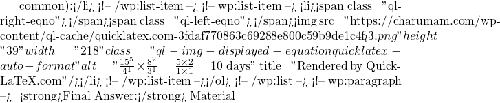 common):</li> <!-- /wp:list-item --> <!-- wp:list-item --> <li><span class="ql-right-eqno">   </span><span class="ql-left-eqno">   </span><img src="https://charumam.com/wp-content/ql-cache/quicklatex.com-3fdaf770863c69288e800c59b9de1c4f_l3.png" height="39" width="218" class="ql-img-displayed-equation quicklatex-auto-format" alt="\[\frac{\cancel{15}^5}{\cancel{4}^1} \times \frac{\cancel{8}^2}{\cancel{3}^1} = \frac{5 \times 2}{1 \times 1} = 10 \text{ days}\]" title="Rendered by QuickLaTeX.com"/></li> <!-- /wp:list-item --></ol> <!-- /wp:list --> <!-- wp:paragraph --> ✅ <strong>Final Answer:</strong> Material