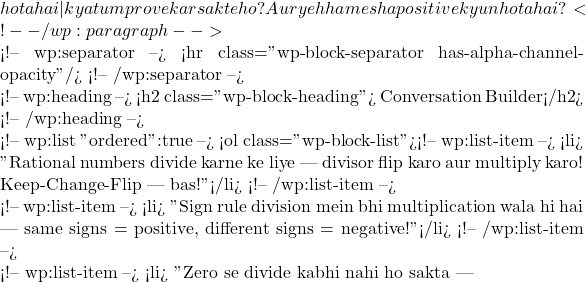 hota hai — kya tum prove kar sakte ho? Aur yeh hamesha positive kyun hota hai? 🤔 <!-- /wp:paragraph -->  <!-- wp:separator --> <hr class="wp-block-separator has-alpha-channel-opacity"/> <!-- /wp:separator -->  <!-- wp:heading --> <h2 class="wp-block-heading">🗣️ Conversation Builder</h2> <!-- /wp:heading -->  <!-- wp:list {"ordered":true} --> <ol class="wp-block-list"><!-- wp:list-item --> <li>🗣️ "Rational numbers divide karne ke liye — divisor flip karo aur multiply karo! Keep-Change-Flip — bas!"</li> <!-- /wp:list-item -->  <!-- wp:list-item --> <li>🗣️ "Sign rule division mein bhi multiplication wala hi hai — same signs = positive, different signs = negative!"</li> <!-- /wp:list-item -->  <!-- wp:list-item --> <li>🗣️ "Zero se divide kabhi nahi ho sakta —