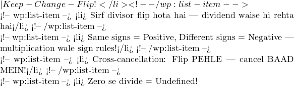 — Keep-Change-Flip!</li> <!-- /wp:list-item -->  <!-- wp:list-item --> <li>✅ Sirf divisor flip hota hai — dividend waise hi rehta hai</li> <!-- /wp:list-item -->  <!-- wp:list-item --> <li>🔄 Same signs = Positive, Different signs = Negative — multiplication wale sign rules!</li> <!-- /wp:list-item -->  <!-- wp:list-item --> <li>⚡ Cross-cancellation: Flip PEHLE — cancel BAAD MEIN!</li> <!-- /wp:list-item -->  <!-- wp:list-item --> <li>⛔ Zero se divide = Undefined!