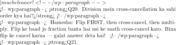 — much cleaner! ✅ <!-- /wp:paragraph -->  <!-- wp:paragraph --> <strong>Q20. Division mein cross-cancellation ka sahi order kya hai?</strong> <!-- /wp:paragraph -->  <!-- wp:paragraph --> 🧠 Hamesha: Flip FIRST, then cross-cancel, then multiply. Flip ke baad jo fraction banta hai usi ke saath cross-cancel karo. Bina flip ke cancel karna — galat answer deta hai! ✅ <!-- /wp:paragraph -->  <!-- wp:paragraph --> <strong>Q21.